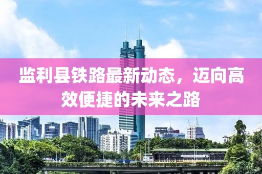 監(jiān)利縣鐵路最新動態(tài)，邁向高效便捷的未來之路