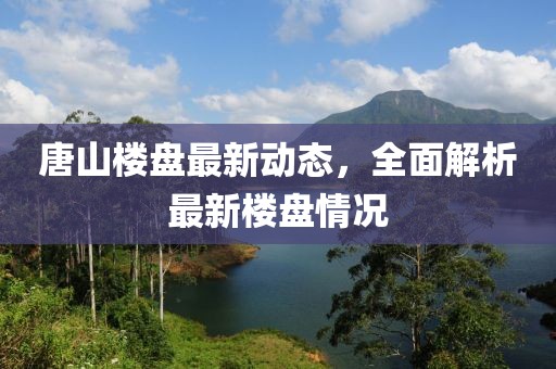 唐山樓盤最新動態(tài)，全面解析最新樓盤情況