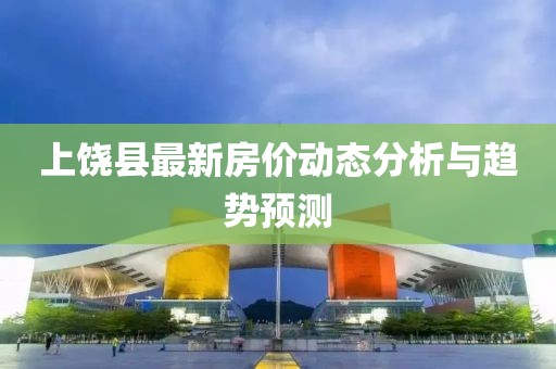 上饒縣最新房價(jià)動(dòng)態(tài)分析與趨勢預(yù)測