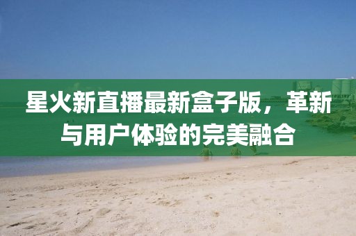 星火新直播最新盒子版，革新與用戶體驗(yàn)的完美融合