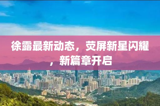 徐露最新動(dòng)態(tài)，熒屏新星閃耀，新篇章開啟