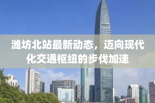 濰坊北站最新動(dòng)態(tài)，邁向現(xiàn)代化交通樞紐的步伐加速