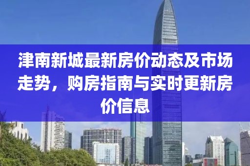 津南新城最新房價動態(tài)及市場走勢，購房指南與實時更新房價信息