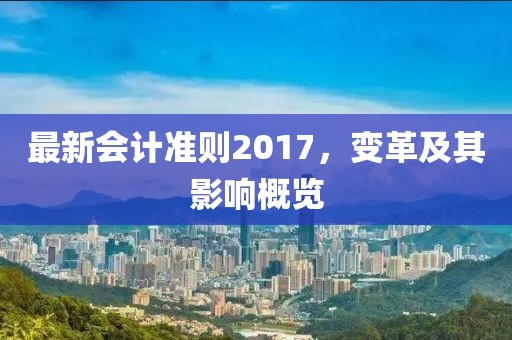 最新會計(jì)準(zhǔn)則2017，變革及其影響概覽