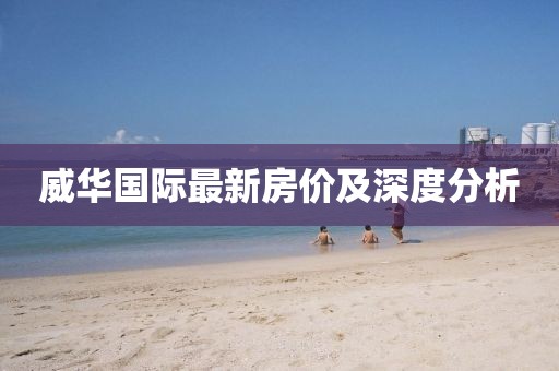 威華國(guó)際最新房?jī)r(jià)及深度分析