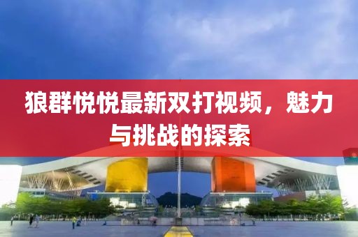 狼群悅悅最新雙打視頻，魅力與挑戰(zhàn)的探索