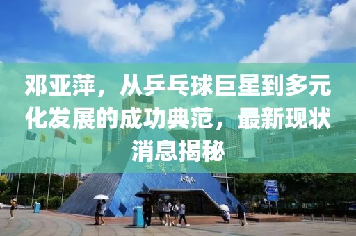 鄧亞萍，從乒乓球巨星到多元化發(fā)展的成功典范，最新現(xiàn)狀消息揭秘