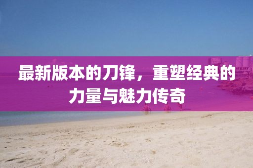 最新版本的刀鋒，重塑經(jīng)典的力量與魅力傳奇