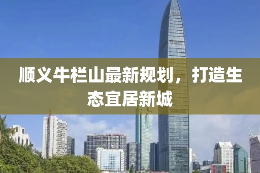 順義牛欄山最新規(guī)劃，打造生態(tài)宜居新城