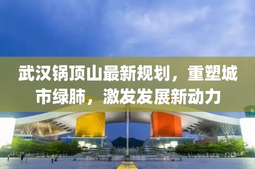 武漢鍋頂山最新規(guī)劃，重塑城市綠肺，激發(fā)發(fā)展新動(dòng)力