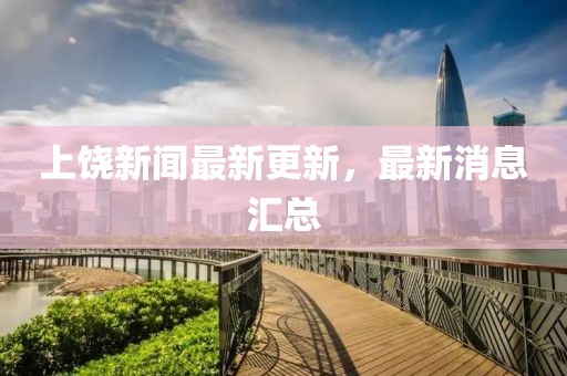 上饒新聞最新更新，最新消息匯總