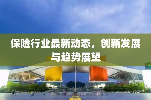 保險行業(yè)最新動態(tài)，創(chuàng)新發(fā)展與趨勢展望