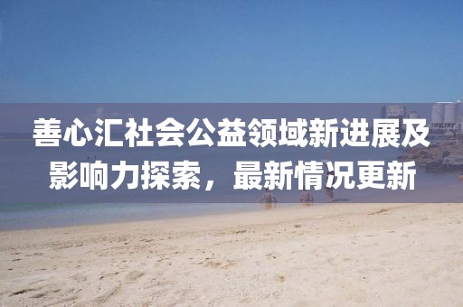 善心匯社會(huì)公益領(lǐng)域新進(jìn)展及影響力探索，最新情況更新
