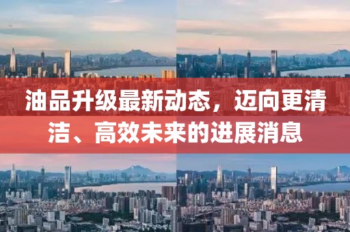 油品升級(jí)最新動(dòng)態(tài)，邁向更清潔、高效未來(lái)的進(jìn)展消息