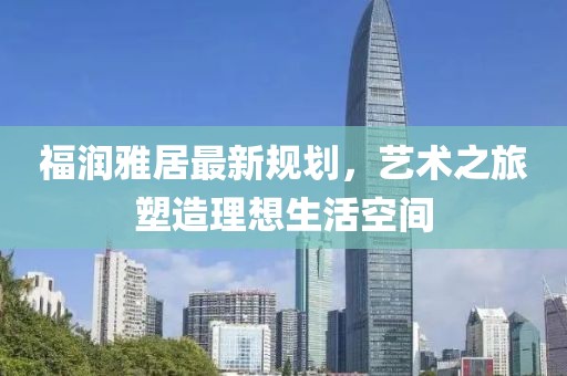 福潤(rùn)雅居最新規(guī)劃，藝術(shù)之旅塑造理想生活空間