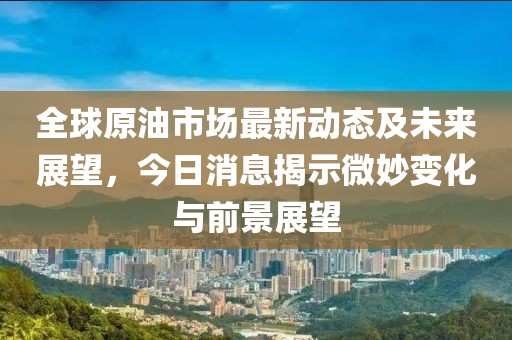 全球原油市場(chǎng)最新動(dòng)態(tài)及未來展望，今日消息揭示微妙變化與前景展望