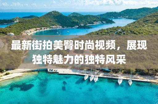 最新街拍美臀時(shí)尚視頻，展現(xiàn)獨(dú)特魅力的獨(dú)特風(fēng)采