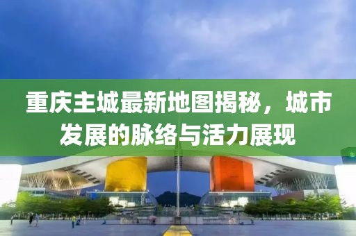 重慶主城最新地圖揭秘，城市發(fā)展的脈絡(luò)與活力展現(xiàn)