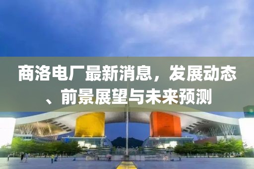 商洛電廠(chǎng)最新消息，發(fā)展動(dòng)態(tài)、前景展望與未來(lái)預(yù)測(cè)