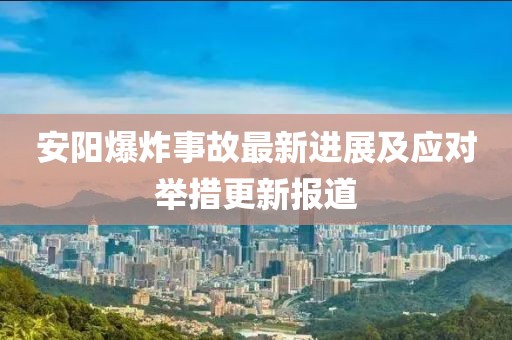 安陽爆炸事故最新進(jìn)展及應(yīng)對(duì)舉措更新報(bào)道