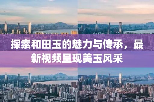 探索和田玉的魅力與傳承，最新視頻呈現(xiàn)美玉風(fēng)采