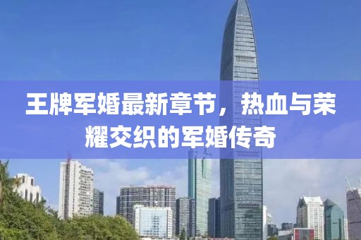 王牌軍婚最新章節(jié)，熱血與榮耀交織的軍婚傳奇