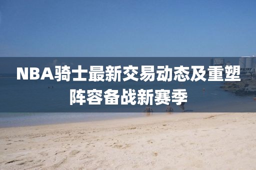 NBA騎士最新交易動態(tài)及重塑陣容備戰(zhàn)新賽季