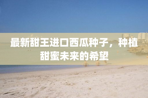最新甜王進(jìn)口西瓜種子，種植甜蜜未來的希望