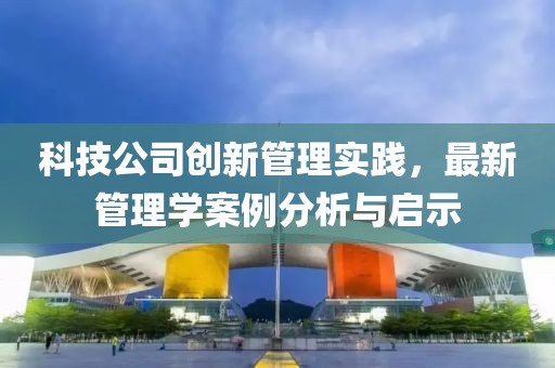 科技公司創(chuàng)新管理實(shí)踐，最新管理學(xué)案例分析與啟示