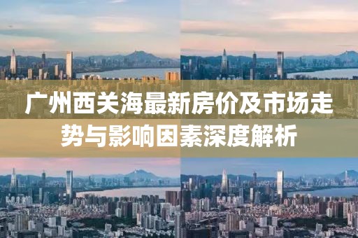 廣州西關海最新房價及市場走勢與影響因素深度解析