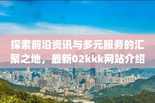 探索前沿資訊與多元服務(wù)的匯聚之地，最新02kkk網(wǎng)站介紹