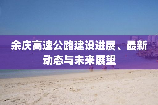余慶高速公路建設(shè)進(jìn)展、最新動(dòng)態(tài)與未來展望