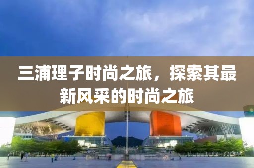 三浦理子時尚之旅，探索其最新風(fēng)采的時尚之旅