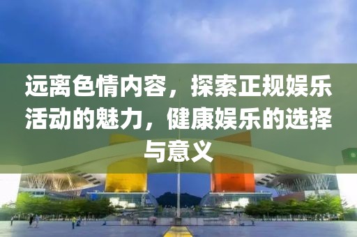 遠離色情內容，探索正規(guī)娛樂活動的魅力，健康娛樂的選擇與意義