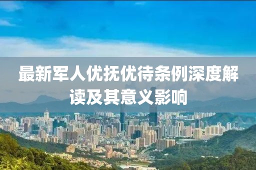 最新軍人優(yōu)撫優(yōu)待條例深度解讀及其意義影響