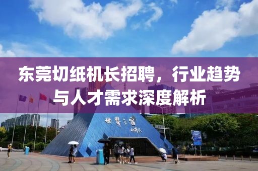 東莞切紙機(jī)長(zhǎng)招聘，行業(yè)趨勢(shì)與人才需求深度解析