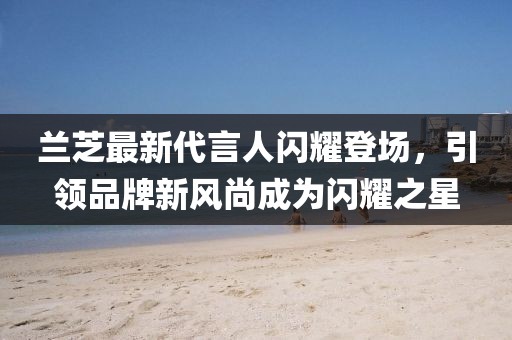 蘭芝最新代言人閃耀登場，引領(lǐng)品牌新風(fēng)尚成為閃耀之星