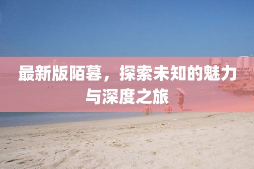最新版陌暮，探索未知的魅力與深度之旅