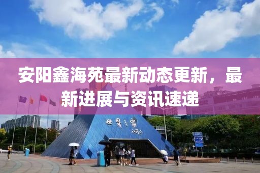 安陽鑫海苑最新動態(tài)更新，最新進展與資訊速遞