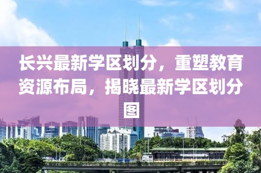 長興最新學區(qū)劃分，重塑教育資源布局，揭曉最新學區(qū)劃分圖