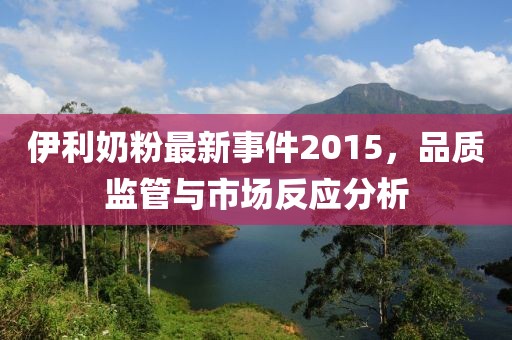 伊利奶粉最新事件2015，品質(zhì)監(jiān)管與市場(chǎng)反應(yīng)分析