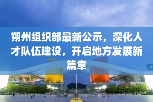 朔州組織部最新公示，深化人才隊伍建設(shè)，開啟地方發(fā)展新篇章