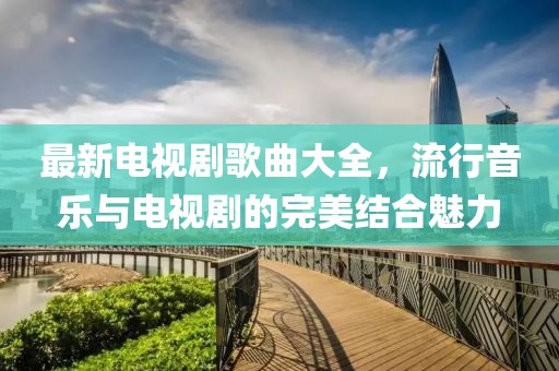 最新電視劇歌曲大全，流行音樂(lè)與電視劇的完美結(jié)合魅力