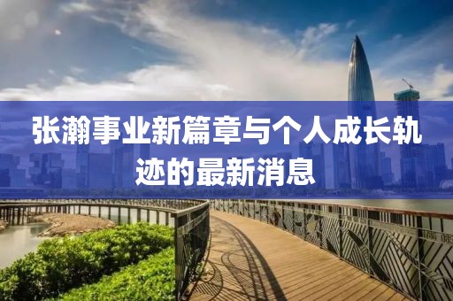 張瀚事業(yè)新篇章與個(gè)人成長(zhǎng)軌跡的最新消息