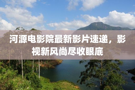 河源電影院最新影片速遞，影視新風(fēng)尚盡收眼底