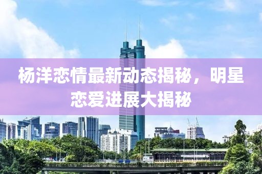 楊洋戀情最新動(dòng)態(tài)揭秘，明星戀愛(ài)進(jìn)展大揭秘