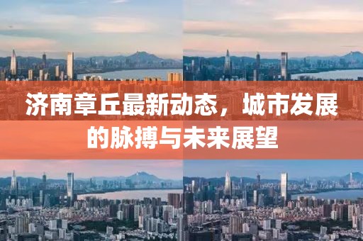濟(jì)南章丘最新動(dòng)態(tài)，城市發(fā)展的脈搏與未來展望