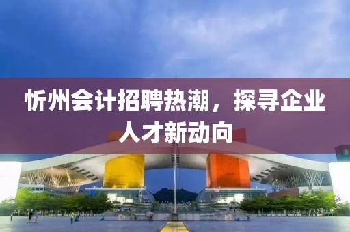 忻州會計招聘熱潮，探尋企業(yè)人才新動向