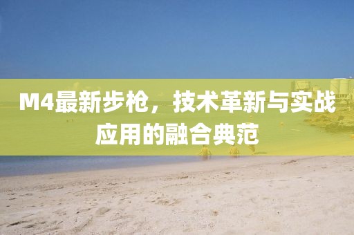 M4最新步槍?zhuān)夹g(shù)革新與實(shí)戰(zhàn)應(yīng)用的融合典范