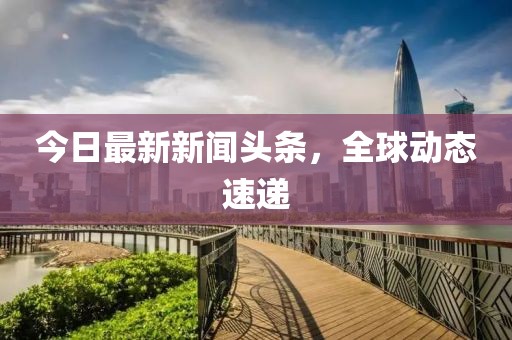 今日最新新聞頭條，全球動態(tài)速遞
